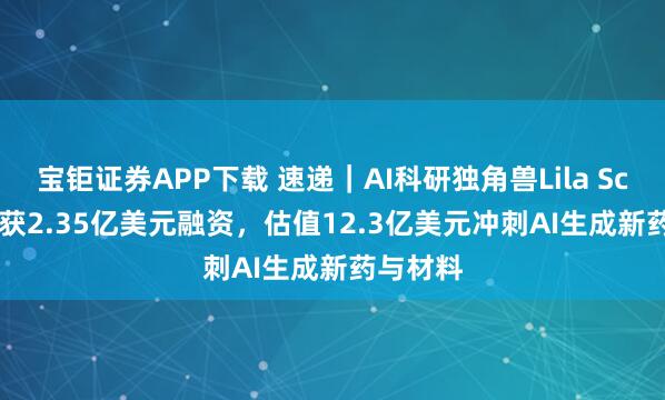 宝钜证券APP下载 速递｜AI科研独角兽Lila Sciences获2.35亿美元融资，估值12.3亿美元冲刺AI生成新药与材料