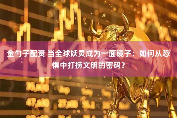 金勺子配资 当全球妖灵成为一面镜子：如何从恐惧中打捞文明的密码？