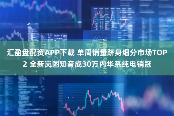 汇盈盘配资APP下载 单周销量跻身细分市场TOP2 全新岚图知音成30万内华系纯电销冠