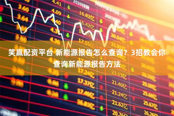 笑赢配资平台 新能源报告怎么查询？3招教会你查询新能源报告方法