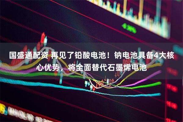 国盛通配资 再见了铅酸电池！钠电池具备4大核心优势，将全面替代石墨烯电池