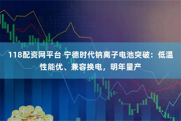 118配资网平台 宁德时代钠离子电池突破：低温性能优、兼容换电，明年量产