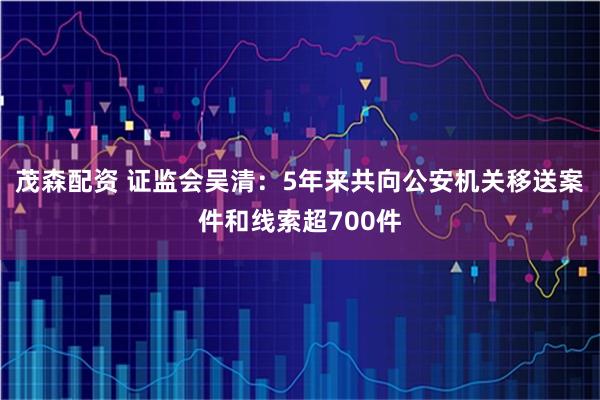 茂森配资 证监会吴清：5年来共向公安机关移送案件和线索超700件