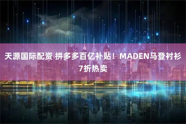 天源国际配资 拼多多百亿补贴！MADEN马登衬衫7折热卖