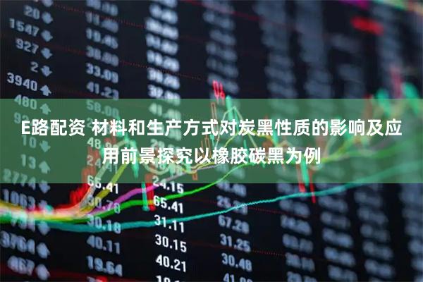 E路配资 材料和生产方式对炭黑性质的影响及应用前景探究以橡胶碳黑为例