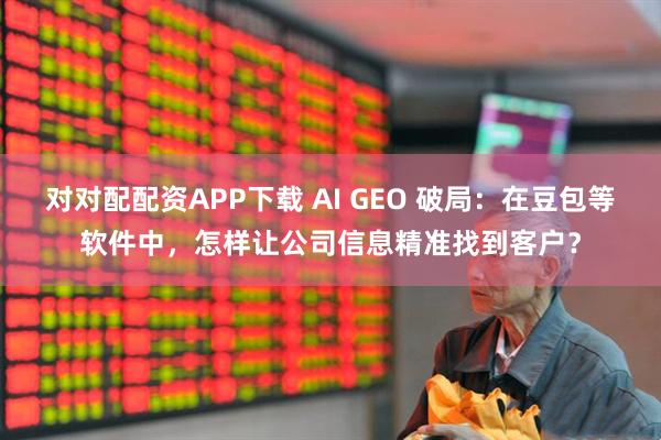 对对配配资APP下载 AI GEO 破局：在豆包等软件中，怎样让公司信息精准找到客户？