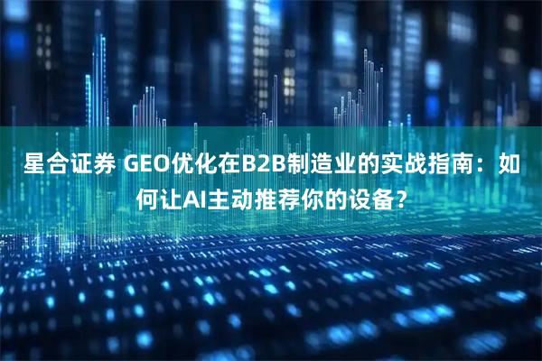 星合证券 GEO优化在B2B制造业的实战指南：如何让AI主动推荐你的设备？