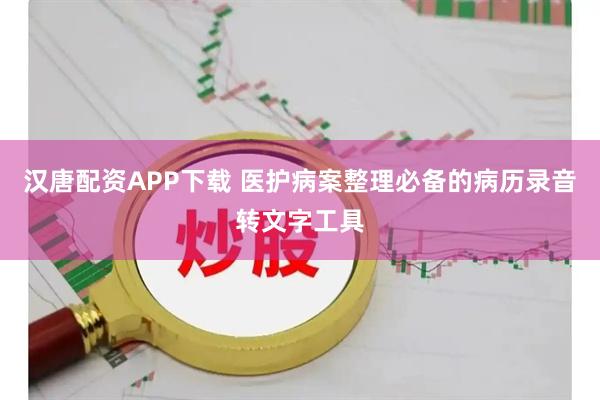 汉唐配资APP下载 医护病案整理必备的病历录音转文字工具