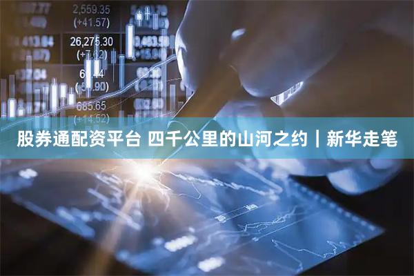 股券通配资平台 四千公里的山河之约｜新华走笔