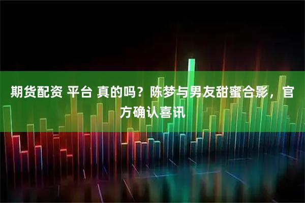期货配资 平台 真的吗？陈梦与男友甜蜜合影，官方确认喜讯