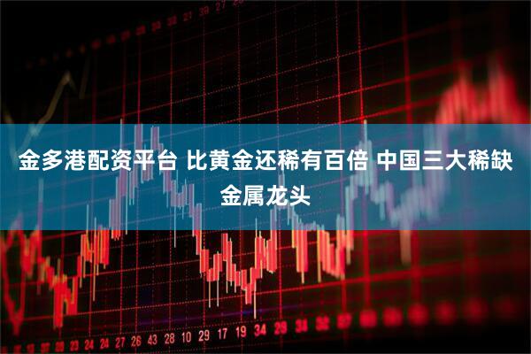 金多港配资平台 比黄金还稀有百倍 中国三大稀缺金属龙头