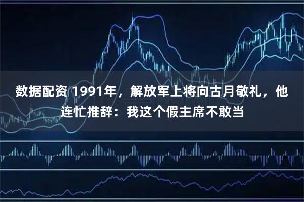 数据配资 1991年，解放军上将向古月敬礼，他连忙推辞：我这个假主席不敢当