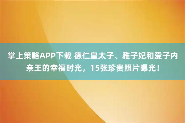 掌上策略APP下载 德仁皇太子、雅子妃和爱子内亲王的幸福时光，15张珍贵照片曝光！