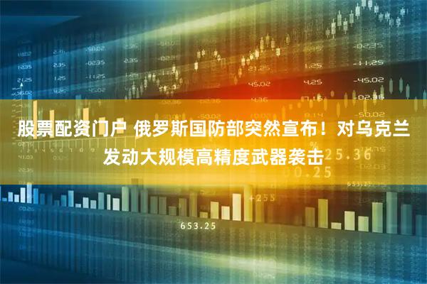 股票配资门户 俄罗斯国防部突然宣布！对乌克兰发动大规模高精度武器袭击