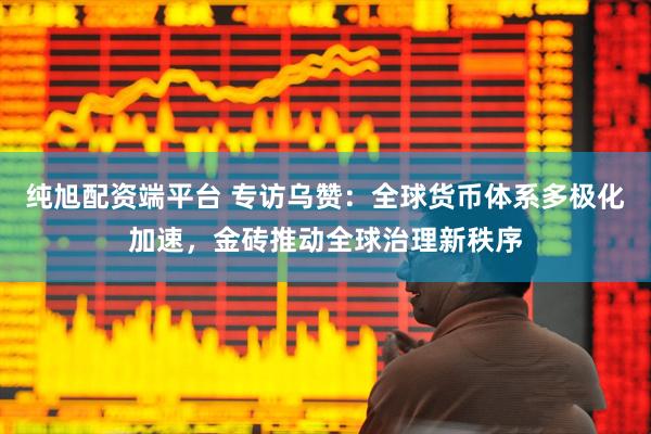 纯旭配资端平台 专访乌赞：全球货币体系多极化加速，金砖推动全球治理新秩序