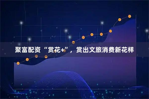 聚富配资 “赏花+”，赏出文旅消费新花样