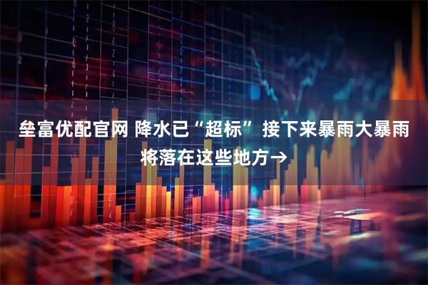 垒富优配官网 降水已“超标” 接下来暴雨大暴雨将落在这些地方→