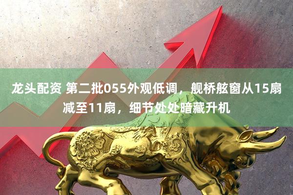 龙头配资 第二批055外观低调，舰桥舷窗从15扇减至11扇，细节处处暗藏升机