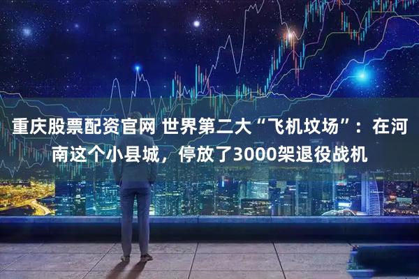 重庆股票配资官网 世界第二大“飞机坟场”：在河南这个小县城，停放了3000架退役战机