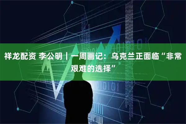 祥龙配资 李公明｜一周画记：乌克兰正面临“非常艰难的选择”