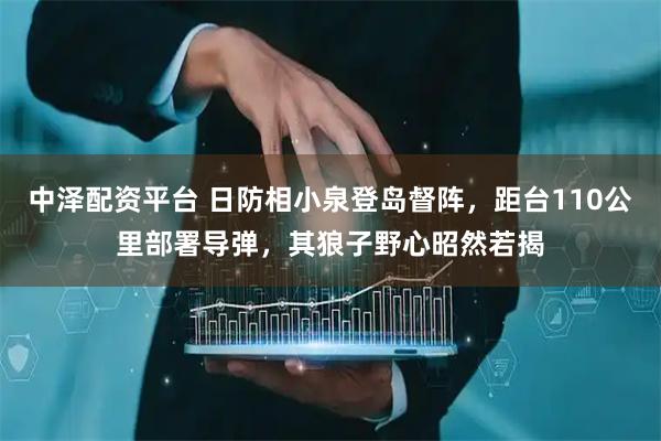 中泽配资平台 日防相小泉登岛督阵，距台110公里部署导弹，其狼子野心昭然若揭