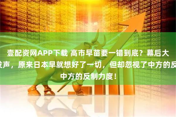 壹配资网APP下载 高市早苗要一错到底？幕后大佬公开发声，原来日本早就想好了一切，但却忽视了中方的反制力度！