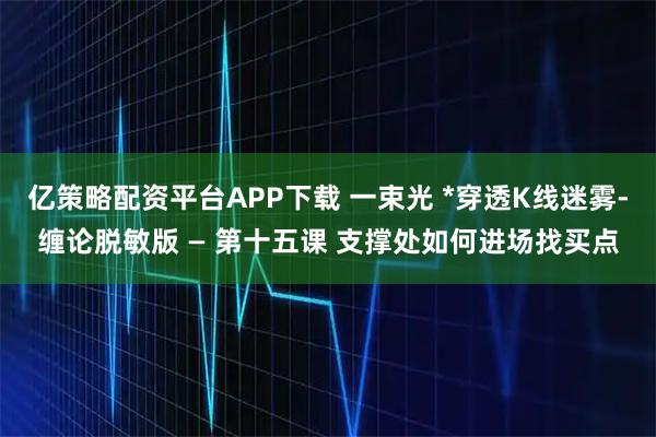 亿策略配资平台APP下载 一束光 *穿透K线迷雾-缠论脱敏版 — 第十五课 支撑处如何进场找买点