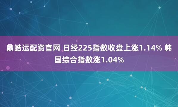 鼎皓运配资官网 日经225指数收盘上涨1.14% 韩国综合指数涨1.04%