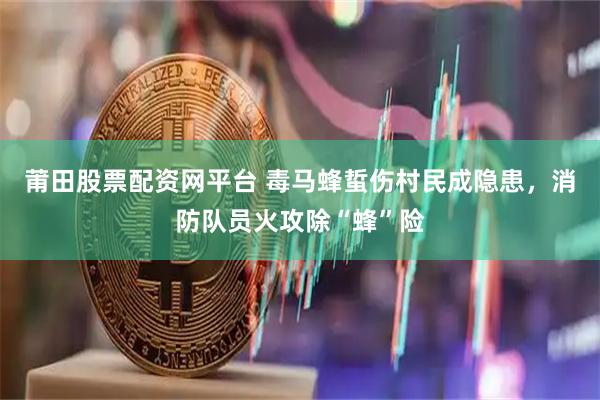 莆田股票配资网平台 毒马蜂蜇伤村民成隐患，消防队员火攻除“蜂”险