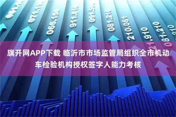 旗开网APP下载 临沂市市场监管局组织全市机动车检验机构授权签字人能力考核