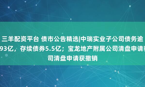 三羊配资平台 债市公告精选|中瑞实业子公司债务逾期10.93亿，存续债券5.5亿；宝龙地产附属公司清盘申请获撤销