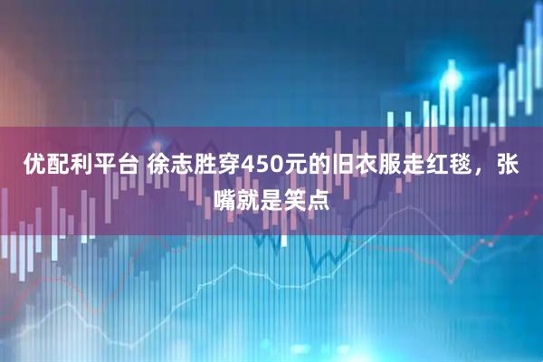 优配利平台 徐志胜穿450元的旧衣服走红毯，张嘴就是笑点