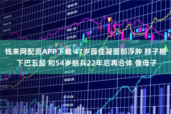 钱来网配资APP下载 47岁薛佳凝面部浮肿 脖子粗 下巴五层 和54岁胡兵22年后再合体 像母子