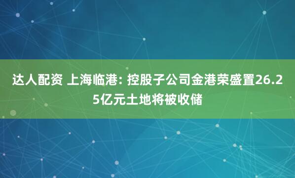 达人配资 上海临港: 控股子公司金港荣盛置26.25亿元土地将被收储