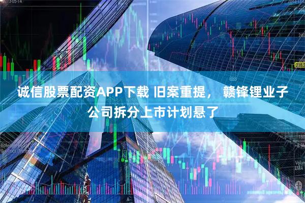 诚信股票配资APP下载 旧案重提， 赣锋锂业子公司拆分上市计划悬了