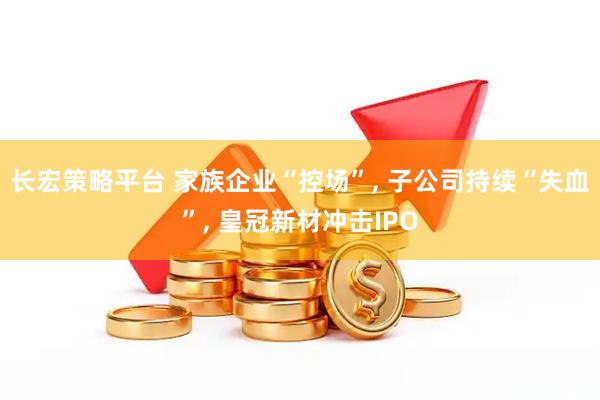 长宏策略平台 家族企业“控场”, 子公司持续“失血”, 皇冠新材冲击IPO