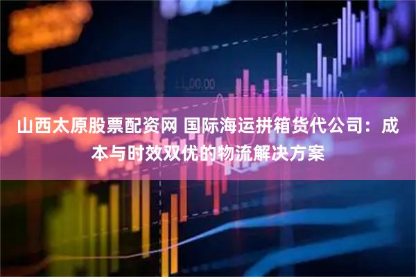 山西太原股票配资网 国际海运拼箱货代公司：成本与时效双优的物流解决方案