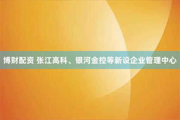 博财配资 张江高科、银河金控等新设企业管理中心
