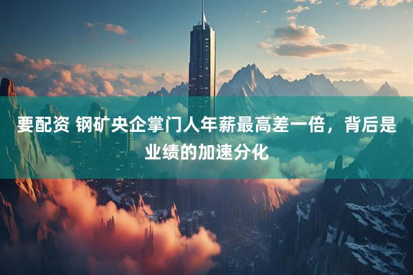 要配资 钢矿央企掌门人年薪最高差一倍，背后是业绩的加速分化