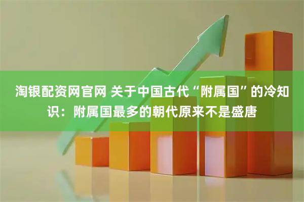 淘银配资网官网 关于中国古代“附属国”的冷知识：附属国最多的朝代原来不是盛唐