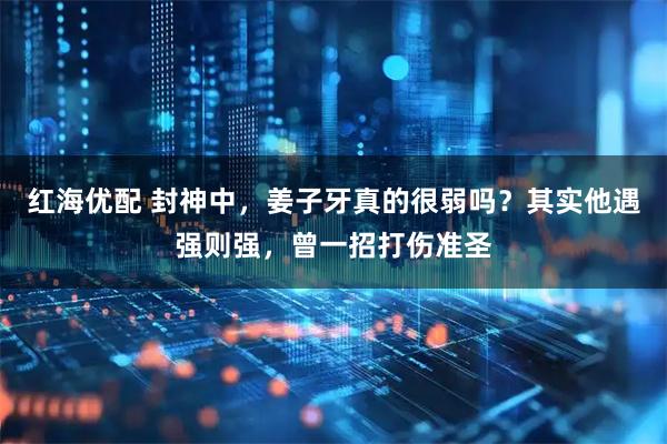 红海优配 封神中，姜子牙真的很弱吗？其实他遇强则强，曾一招打伤准圣