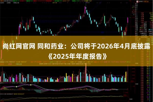 尚红网官网 同和药业：公司将于2026年4月底披露《2025年年度报告》