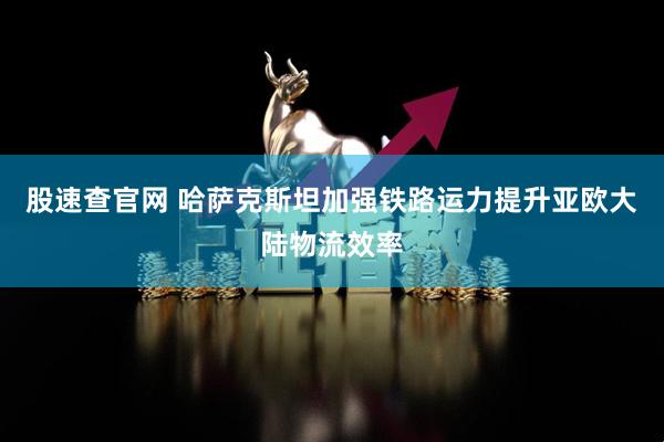 股速查官网 哈萨克斯坦加强铁路运力提升亚欧大陆物流效率
