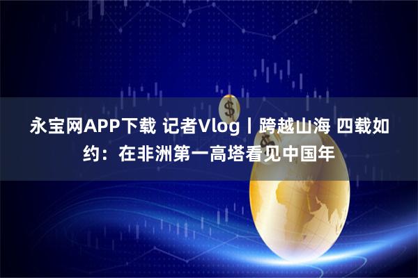 永宝网APP下载 记者Vlog丨跨越山海 四载如约：在非洲第一高塔看见中国年