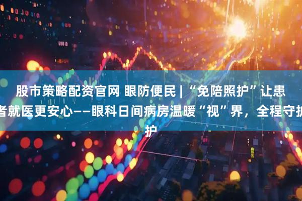 股市策略配资官网 眼防便民 | “免陪照护”让患者就医更安心——眼科日间病房温暖“视”界，全程守护