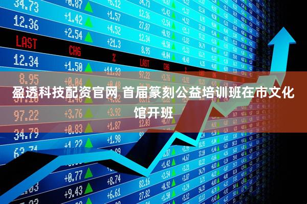 盈透科技配资官网 首届篆刻公益培训班在市文化馆开班