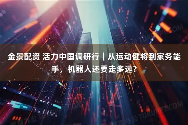 金景配资 活力中国调研行｜从运动健将到家务能手，机器人还要走多远？