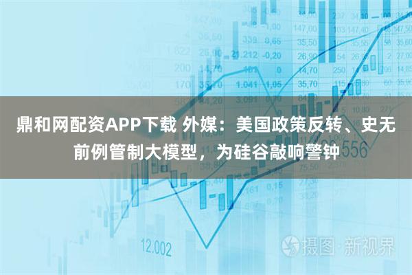 鼎和网配资APP下载 外媒：美国政策反转、史无前例管制大模型，为硅谷敲响警钟