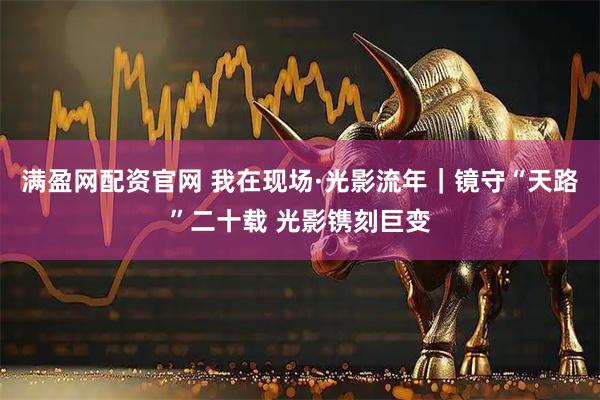 满盈网配资官网 我在现场·光影流年｜镜守“天路”二十载 光影镌刻巨变