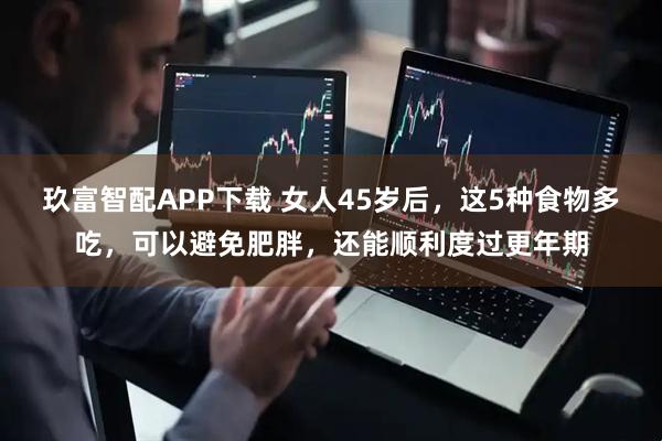 玖富智配APP下载 女人45岁后,这5种食物多吃,可以避免肥胖,还能顺利度过更年期